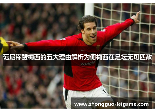 范尼称赞梅西的五大理由解析为何梅西在足坛无可匹敌