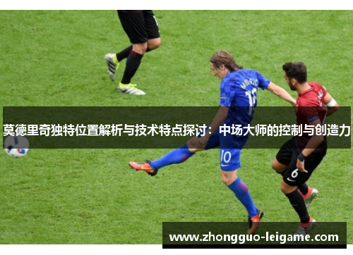 莫德里奇独特位置解析与技术特点探讨：中场大师的控制与创造力