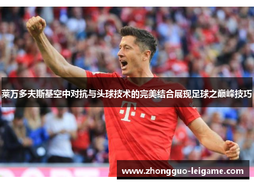 莱万多夫斯基空中对抗与头球技术的完美结合展现足球之巅峰技巧