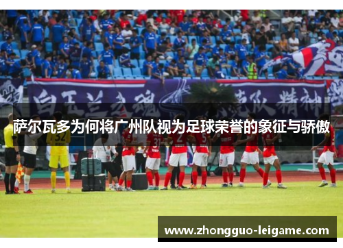 萨尔瓦多为何将广州队视为足球荣誉的象征与骄傲