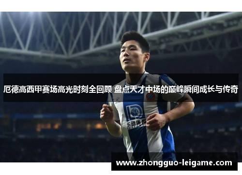 厄德高西甲赛场高光时刻全回顾 盘点天才中场的巅峰瞬间成长与传奇