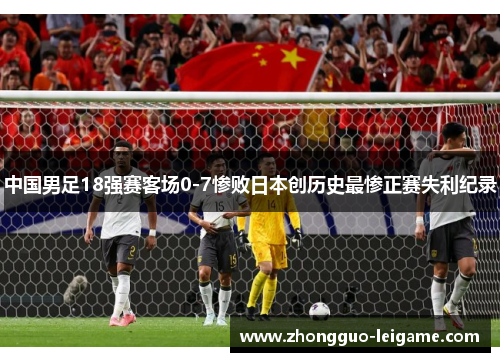 中国男足18强赛客场0-7惨败日本创历史最惨正赛失利纪录