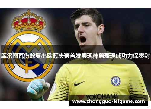 库尔图瓦伤愈复出欧冠决赛首发展现神勇表现成功力保零封 库尔图瓦伤愈复出欧冠决赛首发展现神勇表现成功力保零封