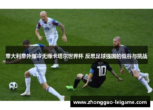 意大利意外爆冷无缘卡塔尔世界杯 反思足球强国的低谷与挑战 意大利意外爆冷无缘卡塔尔世界杯 反思足球强国的低谷与挑战