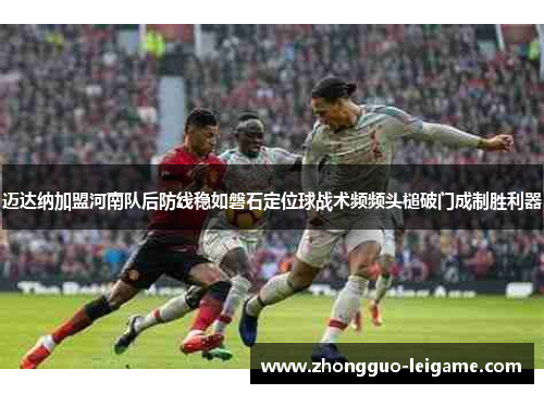迈达纳加盟河南队后防线稳如磐石定位球战术频频头槌破门成制胜利器