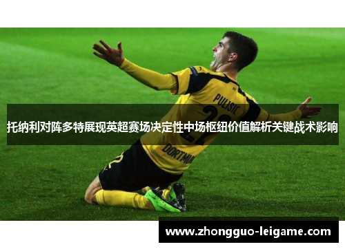托纳利对阵多特展现英超赛场决定性中场枢纽价值解析关键战术影响 托纳利对阵多特展现英超赛场决定性中场枢纽价值解析关键战术影响