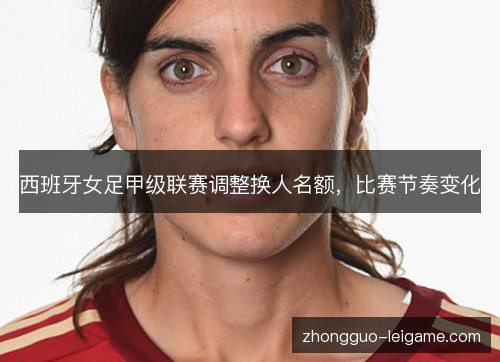 西班牙女足甲级联赛调整换人名额,比赛节奏变化 西班牙女足甲级联赛调整换人名额,比赛节奏变化