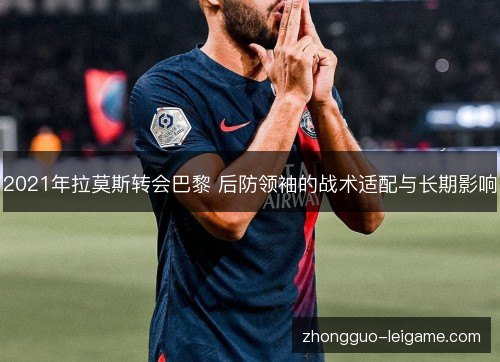 2021年拉莫斯转会巴黎 后防领袖的战术适配与长期影响 2021年拉莫斯转会巴黎 后防领袖的战术适配与长期影响