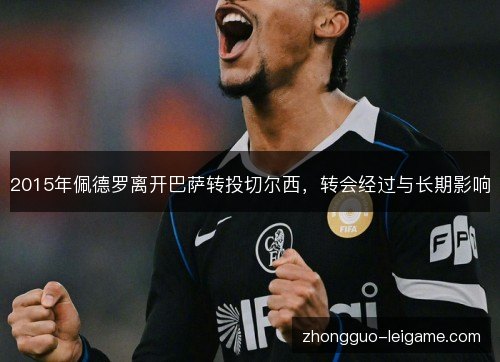 2015年佩德罗离开巴萨转投切尔西,转会经过与长期影响 2015年佩德罗离开巴萨转投切尔西,转会经过与长期影响